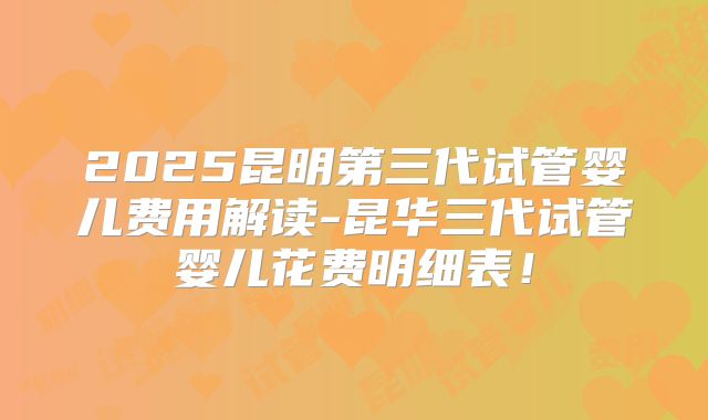2025昆明第三代试管婴儿费用解读-昆华三代试管婴儿花费明细表！