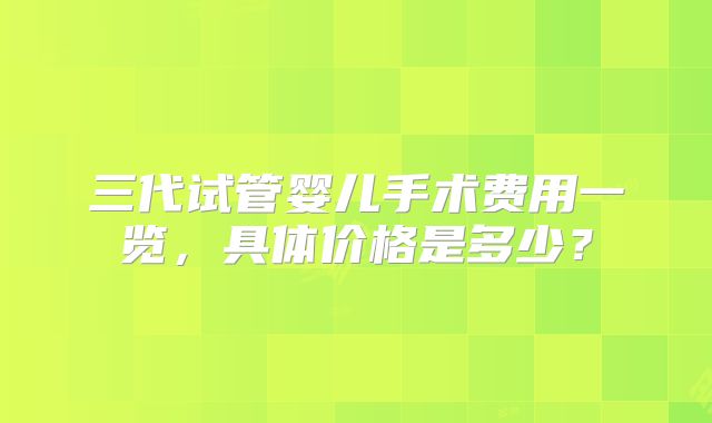 三代试管婴儿手术费用一览，具体价格是多少？