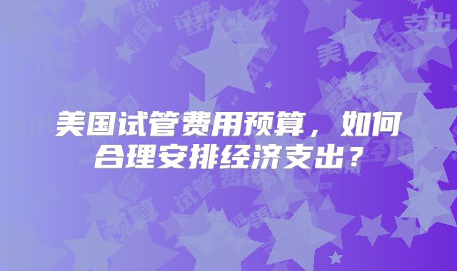 美国试管费用预算，如何合理安排经济支出？