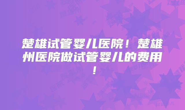 楚雄试管婴儿医院！楚雄州医院做试管婴儿的费用！