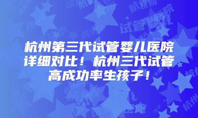 杭州第三代试管婴儿医院详细对比！杭州三代试管高成功率生孩子！