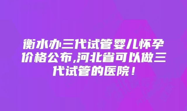 衡水办三代试管婴儿怀孕价格公布,河北省可以做三代试管的医院！