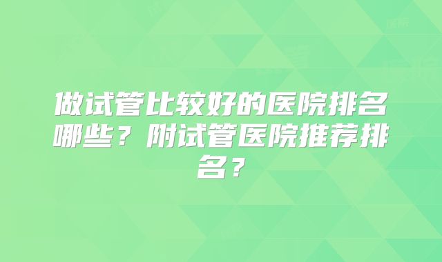 做试管比较好的医院排名哪些？附试管医院推荐排名？