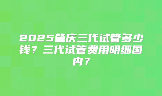 2025肇庆三代试管多少钱？三代试管费用明细国内？