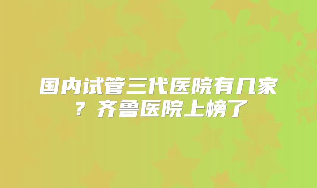 国内试管三代医院有几家？齐鲁医院上榜了