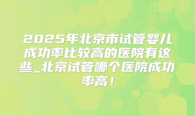 2025年北京市试管婴儿成功率比较高的医院有这些_北京试管哪个医院成功率高！