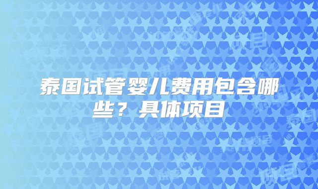 泰国试管婴儿费用包含哪些？具体项目