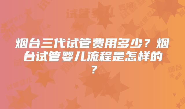 烟台三代试管费用多少？烟台试管婴儿流程是怎样的？
