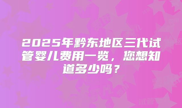 2025年黔东地区三代试管婴儿费用一览，您想知道多少吗？