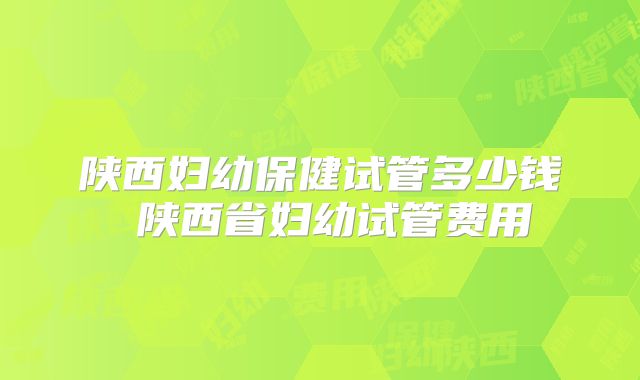 陕西妇幼保健试管多少钱 陕西省妇幼试管费用