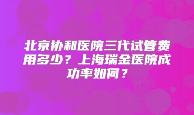 北京协和医院三代试管费用多少？上海瑞金医院成功率如何？