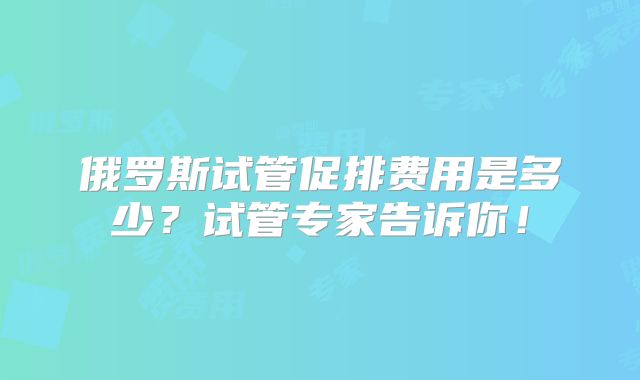 俄罗斯试管促排费用是多少？试管专家告诉你！