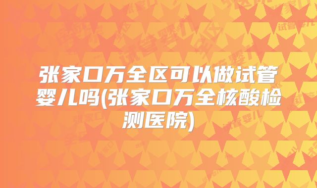 张家口万全区可以做试管婴儿吗(张家口万全核酸检测医院)