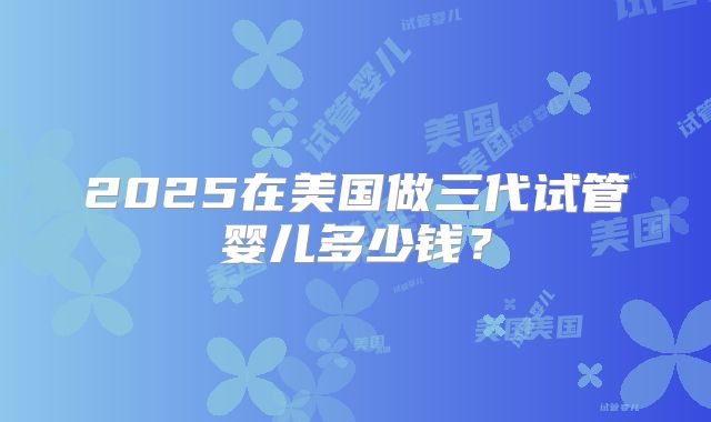 2025在美国做三代试管婴儿多少钱？