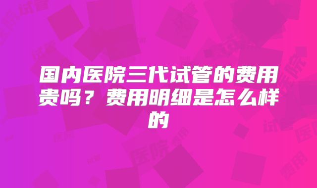 国内医院三代试管的费用贵吗?费用明细是怎么样的