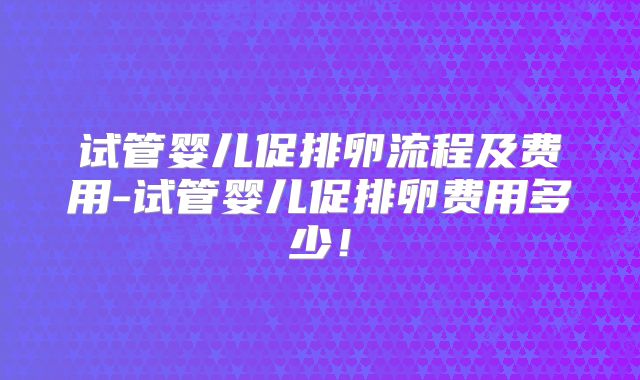 试管婴儿促排卵流程及费用-试管婴儿促排卵费用多少！