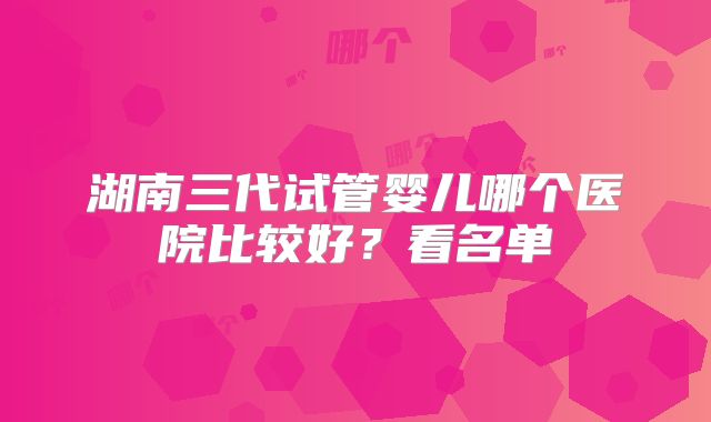 湖南三代试管婴儿哪个医院比较好？看名单
