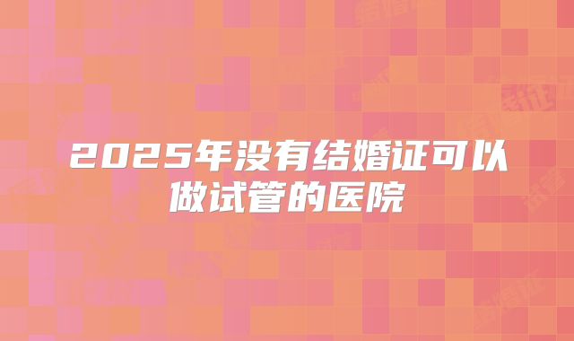 2025年没有结婚证可以做试管的医院