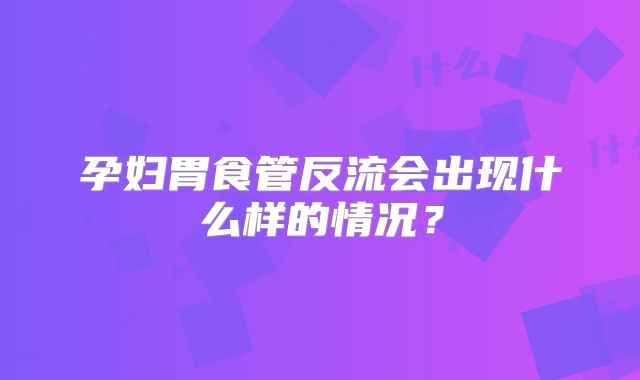 孕妇胃食管反流会出现什么样的情况?