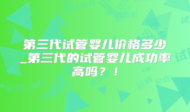 第三代试管婴儿价格多少_第三代的试管婴儿成功率高吗？！