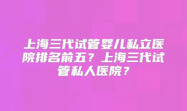 上海三代试管婴儿私立医院排名前五？上海三代试管私人医院？