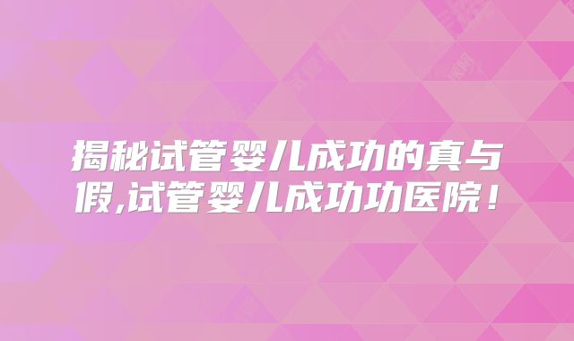 揭秘试管婴儿成功的真与假,试管婴儿成功功医院!