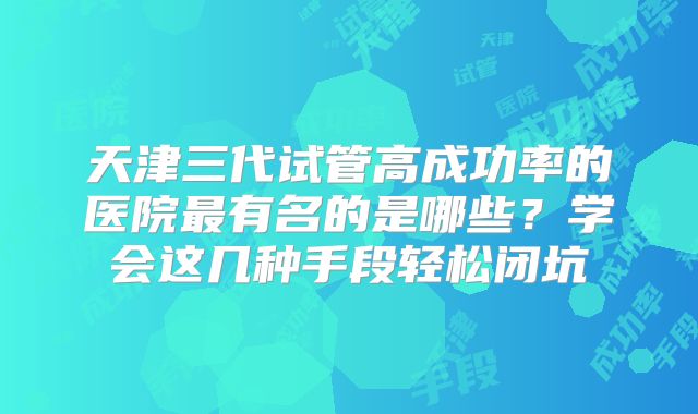 天津三代试管高成功率的医院最有名的是哪些？学会这几种手段轻松闭坑