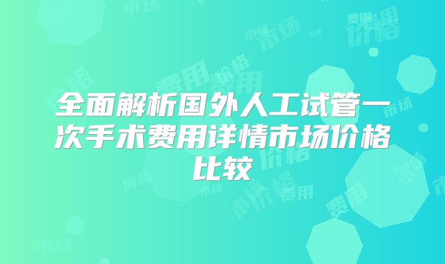 全面解析国外人工试管一次手术费用详情市场价格比较