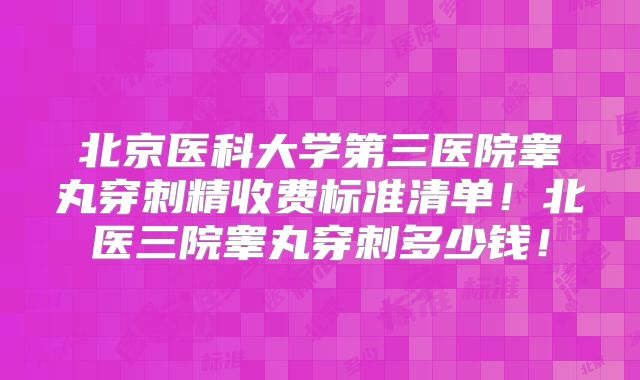 北京医科大学第三医院睾丸穿刺精收费标准清单！北医三院睾丸穿刺多少钱！