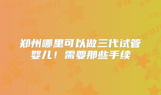 郑州哪里可以做三代试管婴儿！需要那些手续