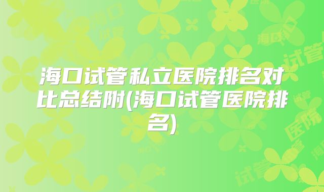 海口试管私立医院排名对比总结附(海口试管医院排名)