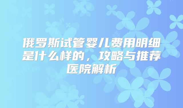 俄罗斯试管婴儿费用明细是什么样的，攻略与推荐医院解析