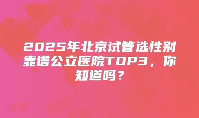 2025年北京试管选性别靠谱公立医院TOP3，你知道吗？
