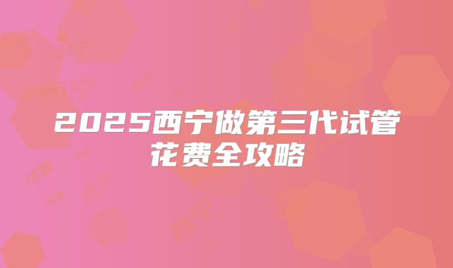 2025西宁做第三代试管花费全攻略