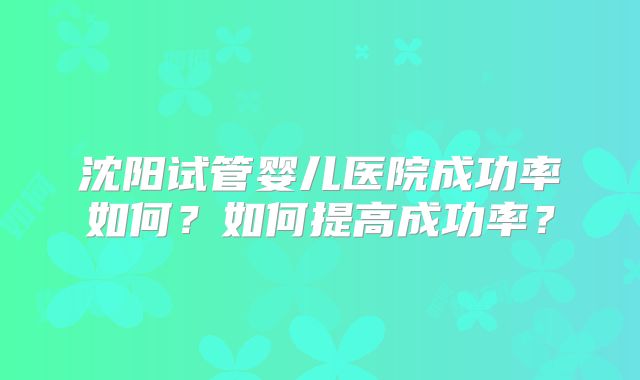 沈阳试管婴儿医院成功率如何?如何提高成功率?