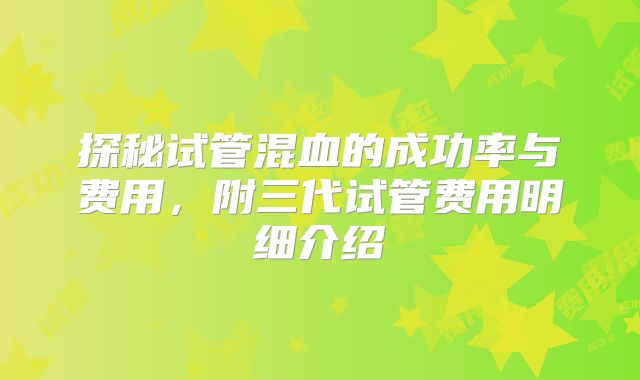 探秘试管混血的成功率与费用，附三代试管费用明细介绍