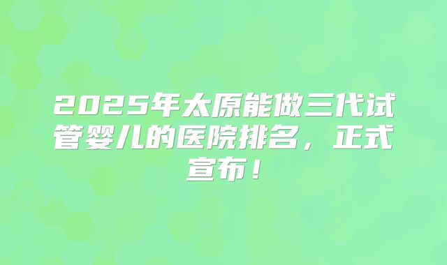 2025年太原能做三代试管婴儿的医院排名，正式宣布！