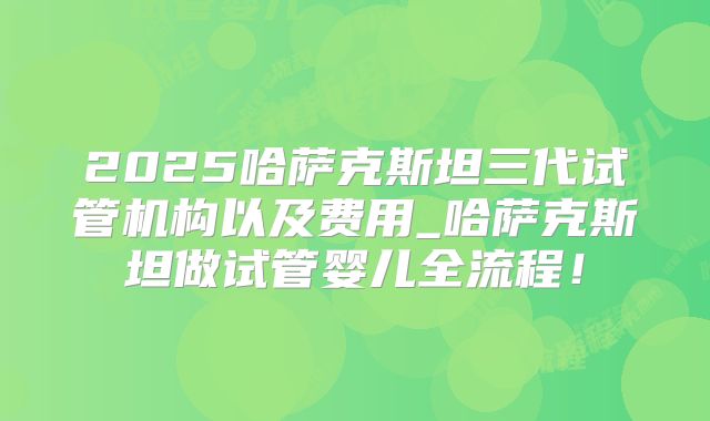 2025哈萨克斯坦三代试管机构以及费用_哈萨克斯坦做试管婴儿全流程！
