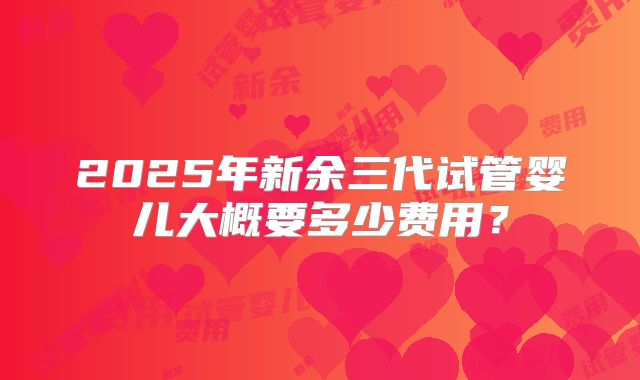 2025年新余三代试管婴儿大概要多少费用？