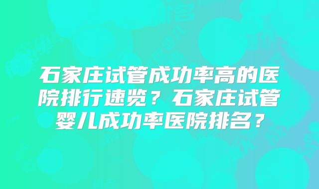 石家庄试管成功率高的医院排行速览？石家庄试管婴儿成功率医院排名？