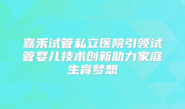 嘉禾试管私立医院引领试管婴儿技术创新助力家庭生育梦想