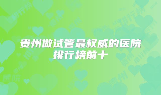 贵州做试管最权威的医院排行榜前十