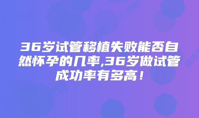 36岁试管移植失败能否自然怀孕的几率,36岁做试管成功率有多高！