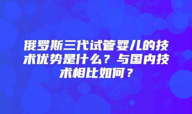俄罗斯三代试管婴儿的技术优势是什么?与国内技术相比如何?