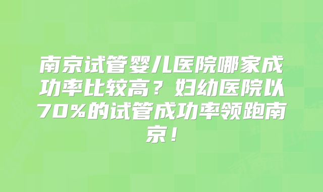 南京试管婴儿医院哪家成功率比较高？妇幼医院以70%的试管成功率领跑南京！