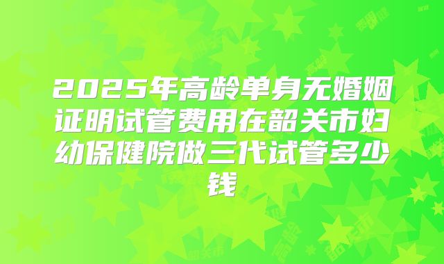 2025年高龄单身无婚姻证明试管费用在韶关市妇幼保健院做三代试管多少钱
