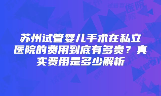 苏州试管婴儿手术在私立医院的费用到底有多贵？真实费用是多少解析
