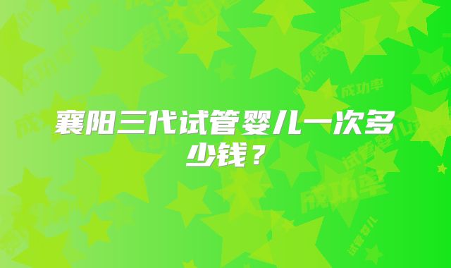 襄阳三代试管婴儿一次多少钱？