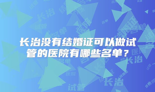 长治没有结婚证可以做试管的医院有哪些名单？