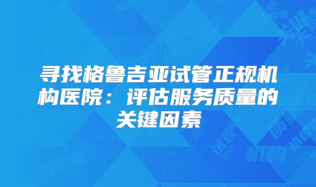 寻找格鲁吉亚试管正规机构医院：评估服务质量的关键因素